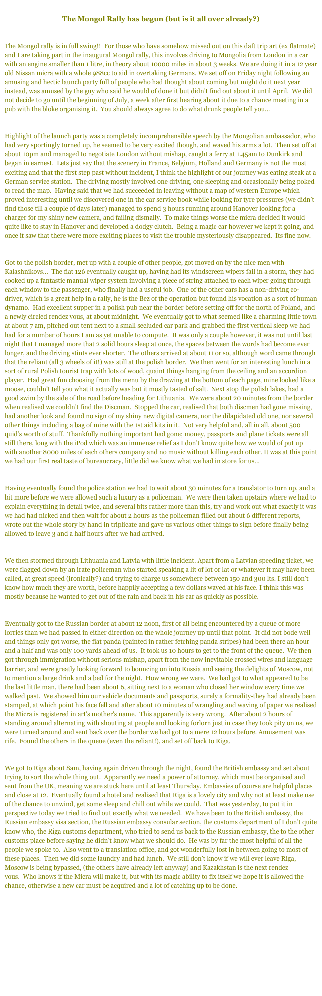 
The Mongol Rally has begun (but is it all over already?)


The Mongol rally is in full swing!!  For those who have somehow missed out on this daft trip art (ex flatmate) and I are taking part in the inaugural Mongol rally, this involves driving to Mongolia from London in a car with an engine smaller than 1 litre, in theory about 10000 miles in about 3 weeks. We are doing it in a 12 year old Nissan micra with a whole 988cc to aid in overtaking Germans. We set off on Friday night following an amusing and hectic launch party full of people who had thought about coming but might do it next year instead, was amused by the guy who said he would of done it but didn’t find out about it until April.  We did not decide to go until the beginning of July, a week after first hearing about it due to a chance meeting in a pub with the bloke organising it.  You should always agree to do what drunk people tell you...


Highlight of the launch party was a completely incomprehensible speech by the Mongolian ambassador, who had very sportingly turned up, he seemed to be very excited though, and waved his arms a lot.  Then set off at about 10pm and managed to negotiate London without mishap, caught a ferry at 1.45am to Dunkirk and began in earnest.  Lets just say that the scenery in France, Belgium, Holland and Germany is not the most exciting and that the first step past without incident, I think the highlight of our journey was eating steak at a German service station.  The driving mostly involved one driving, one sleeping and occasionally being poked to read the map.  Having said that we had succeeded in leaving without a map of western Europe which proved interesting until we discovered one in the car service book while looking for tyre pressures (we didn’t find those till a couple of days later) managed to spend 3 hours running around Hanover looking for a charger for my shiny new camera, and failing dismally.  To make things worse the micra decided it would quite like to stay in Hanover and developed a dodgy clutch.  Being a magic car however we kept it going, and once it saw that there were more exciting places to visit the trouble mysteriously disappeared.  Its fine now. 


Got to the polish border, met up with a couple of other people, got moved on by the nice men with Kalashnikovs...  The fiat 126 eventually caught up, having had its windscreen wipers fail in a storm, they had cooked up a fantastic manual wiper system involving a piece of string attached to each wiper going through each window to the passenger, who finally had a useful job.  One of the other cars has a non-driving co-driver, which is a great help in a rally, he is the Bez of the operation but found his vocation as a sort of human dynamo.  Had excellent supper in a polish pub near the border before setting off for the north of Poland, and a newly circled rendez vous, at about midnight.  We eventually got to what seemed like a charming little town at about 7 am, pitched out tent next to a small secluded car park and grabbed the first vertical sleep we had had for a number of hours I am as yet unable to compute.  It was only a couple however, it was not until last night that I managed more that 2 solid hours sleep at once, the spaces between the words had become ever longer, and the driving stints ever shorter.  The others arrived at about 11 or so, although word came through that the reliant (all 3 wheels of it!) was still at the polish border.  We then went for an interesting lunch in a sort of rural Polish tourist trap with lots of wood, quaint things hanging from the ceiling and an accordion player.  Had great fun choosing from the menu by the drawing at the bottom of each page, mine looked like a moose, couldn’t tell you what it actually was but it mostly tasted of salt.  Next stop the polish lakes, had a good swim by the side of the road before heading for Lithuania.  We were about 20 minutes from the border when realised we couldn’t find the Discman.  Stopped the car, realised that both discmen had gone missing, had another look and found no sign of my shiny new digital camera, nor the dilapidated old one, nor several other things including a bag of mine with the 1st aid kits in it.  Not very helpful and, all in all, about 500 quid’s worth of stuff.  Thankfully nothing important had gone; money, passports and plane tickets were all still there, long with the iPod which was an immense relief as I don’t know quite how we would of put up with another 8000 miles of each others company and no music without killing each other. It was at this point we had our first real taste of bureaucracy, little did we know what we had in store for us...


Having eventually found the police station we had to wait about 30 minutes for a translator to turn up, and a bit more before we were allowed such a luxury as a policeman.  We were then taken upstairs where we had to explain everything in detail twice, and several bits rather more than this, try and work out what exactly it was we had had nicked and then wait for about 2 hours as the policeman filled out about 6 different reports, wrote out the whole story by hand in triplicate and gave us various other things to sign before finally being allowed to leave 3 and a half hours after we had arrived.


We then stormed through Lithuania and Latvia with little incident. Apart from a Latvian speeding ticket, we were flagged down by an irate policeman who started speaking a lit of lot or lat or whatever it may have been called, at great speed (ironically?) and trying to charge us somewhere between 150 and 300 lts. I still don’t know how much they are worth, before happily accepting a few dollars waved at his face. I think this was mostly because he wanted to get out of the rain and back in his car as quickly as possible.  


Eventually got to the Russian border at about 12 noon, first of all being encountered by a queue of more lorries than we had passed in either direction on the whole journey up until that point.  It did not bode well and things only got worse, the fiat panda (painted in rather fetching panda stripes) had been there an hour and a half and was only 100 yards ahead of us.  It took us 10 hours to get to the front of the queue.  We then got through immigration without serious mishap, apart from the now inevitable crossed wires and language barrier, and were greatly looking forward to bouncing on into Russia and seeing the delights of Moscow, not to mention a large drink and a bed for the night.  How wrong we were.  We had got to what appeared to be the last little man, there had been about 6, sitting next to a woman who closed her window every time we walked past.  We showed him our vehicle documents and passports, surely a formality-they had already been stamped, at which point his face fell and after about 10 minutes of wrangling and waving of paper we realised the Micra is registered in art's mother's name.  This apparently is very wrong.  After about 2 hours of standing around alternating with shouting at people and looking forlorn just in case they took pity on us, we were turned around and sent back over the border we had got to a mere 12 hours before. Amusement was rife.  Found the others in the queue (even the reliant!), and set off back to Riga.


We got to Riga about 8am, having again driven through the night, found the British embassy and set about trying to sort the whole thing out.  Apparently we need a power of attorney, which must be organised and sent from the UK, meaning we are stuck here until at least Thursday. Embassies of course are helpful places and close at 12.  Eventually found a hotel and realised that Riga is a lovely city and why not at least make use of the chance to unwind, get some sleep and chill out while we could.  That was yesterday, to put it in perspective today we tried to find out exactly what we needed.  We have been to the British embassy, the Russian embassy visa section, the Russian embassy consular section, the customs department of I don’t quite know who, the Riga customs department, who tried to send us back to the Russian embassy, the to the other customs place before saying he didn’t know what we should do.  He was by far the most helpful of all the people we spoke to.  Also went to a translation office, and got wonderfully lost in between going to most of these places.  Then we did some laundry and had lunch.  We still don’t know if we will ever leave Riga, Moscow is being bypassed, (the others have already left anyway) and Kazakhstan is the next rendez vous.  Who knows if the Micra will make it, but with its magic ability to fix itself we hope it is allowed the chance, otherwise a new car must be acquired and a lot of catching up to be done.

Next - Part 2 Potholes and smelly socks


