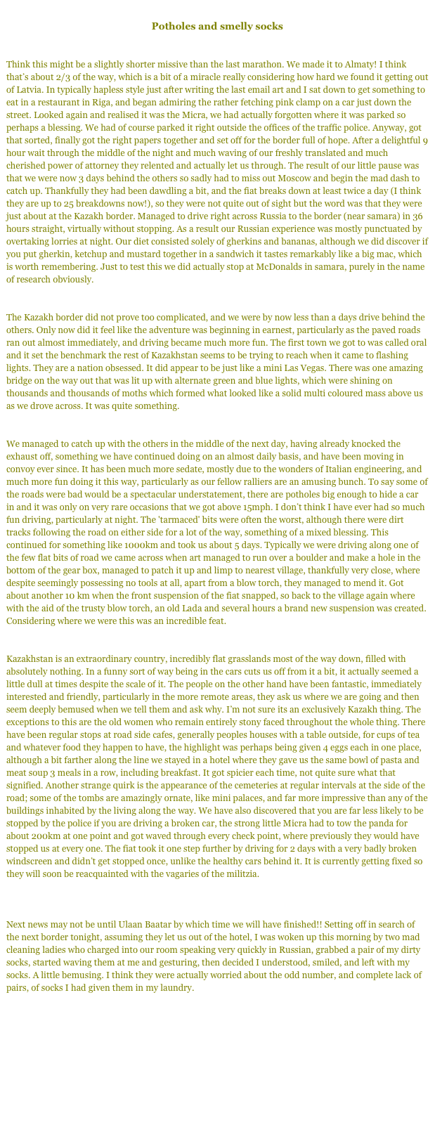 
Potholes and smelly socks


Think this might be a slightly shorter missive than the last marathon. We made it to Almaty! I think that’s about 2/3 of the way, which is a bit of a miracle really considering how hard we found it getting out of Latvia. In typically hapless style just after writing the last email art and I sat down to get something to eat in a restaurant in Riga, and began admiring the rather fetching pink clamp on a car just down the street. Looked again and realised it was the Micra, we had actually forgotten where it was parked so perhaps a blessing. We had of course parked it right outside the offices of the traffic police. Anyway, got that sorted, finally got the right papers together and set off for the border full of hope. After a delightful 9 hour wait through the middle of the night and much waving of our freshly translated and much cherished power of attorney they relented and actually let us through. The result of our little pause was that we were now 3 days behind the others so sadly had to miss out Moscow and begin the mad dash to catch up. Thankfully they had been dawdling a bit, and the fiat breaks down at least twice a day (I think they are up to 25 breakdowns now!), so they were not quite out of sight but the word was that they were just about at the Kazakh border. Managed to drive right across Russia to the border (near samara) in 36 hours straight, virtually without stopping. As a result our Russian experience was mostly punctuated by overtaking lorries at night. Our diet consisted solely of gherkins and bananas, although we did discover if you put gherkin, ketchup and mustard together in a sandwich it tastes remarkably like a big mac, which is worth remembering. Just to test this we did actually stop at McDonalds in samara, purely in the name of research obviously. 


The Kazakh border did not prove too complicated, and we were by now less than a days drive behind the others. Only now did it feel like the adventure was beginning in earnest, particularly as the paved roads ran out almost immediately, and driving became much more fun. The first town we got to was called oral and it set the benchmark the rest of Kazakhstan seems to be trying to reach when it came to flashing lights. They are a nation obsessed. It did appear to be just like a mini Las Vegas. There was one amazing bridge on the way out that was lit up with alternate green and blue lights, which were shining on thousands and thousands of moths which formed what looked like a solid multi coloured mass above us as we drove across. It was quite something. 


We managed to catch up with the others in the middle of the next day, having already knocked the exhaust off, something we have continued doing on an almost daily basis, and have been moving in convoy ever since. It has been much more sedate, mostly due to the wonders of Italian engineering, and much more fun doing it this way, particularly as our fellow ralliers are an amusing bunch. To say some of the roads were bad would be a spectacular understatement, there are potholes big enough to hide a car in and it was only on very rare occasions that we got above 15mph. I don’t think I have ever had so much fun driving, particularly at night. The 'tarmaced' bits were often the worst, although there were dirt tracks following the road on either side for a lot of the way, something of a mixed blessing. This continued for something like 1000km and took us about 5 days. Typically we were driving along one of the few flat bits of road we came across when art managed to run over a boulder and make a hole in the bottom of the gear box, managed to patch it up and limp to nearest village, thankfully very close, where despite seemingly possessing no tools at all, apart from a blow torch, they managed to mend it. Got about another 10 km when the front suspension of the fiat snapped, so back to the village again where with the aid of the trusty blow torch, an old Lada and several hours a brand new suspension was created. Considering where we were this was an incredible feat. 


Kazakhstan is an extraordinary country, incredibly flat grasslands most of the way down, filled with absolutely nothing. In a funny sort of way being in the cars cuts us off from it a bit, it actually seemed a little dull at times despite the scale of it. The people on the other hand have been fantastic, immediately interested and friendly, particularly in the more remote areas, they ask us where we are going and then seem deeply bemused when we tell them and ask why. I’m not sure its an exclusively Kazakh thing. The exceptions to this are the old women who remain entirely stony faced throughout the whole thing. There have been regular stops at road side cafes, generally peoples houses with a table outside, for cups of tea and whatever food they happen to have, the highlight was perhaps being given 4 eggs each in one place, although a bit farther along the line we stayed in a hotel where they gave us the same bowl of pasta and meat soup 3 meals in a row, including breakfast. It got spicier each time, not quite sure what that signified. Another strange quirk is the appearance of the cemeteries at regular intervals at the side of the road; some of the tombs are amazingly ornate, like mini palaces, and far more impressive than any of the buildings inhabited by the living along the way. We have also discovered that you are far less likely to be stopped by the police if you are driving a broken car, the strong little Micra had to tow the panda for about 200km at one point and got waved through every check point, where previously they would have stopped us at every one. The fiat took it one step further by driving for 2 days with a very badly broken windscreen and didn’t get stopped once, unlike the healthy cars behind it. It is currently getting fixed so they will soon be reacquainted with the vagaries of the militzia. 



Next news may not be until Ulaan Baatar by which time we will have finished!! Setting off in search of the next border tonight, assuming they let us out of the hotel, I was woken up this morning by two mad cleaning ladies who charged into our room speaking very quickly in Russian, grabbed a pair of my dirty socks, started waving them at me and gesturing, then decided I understood, smiled, and left with my socks. A little bemusing. I think they were actually worried about the odd number, and complete lack of pairs, of socks I had given them in my laundry. 

Next - Part 3 We Made It!

