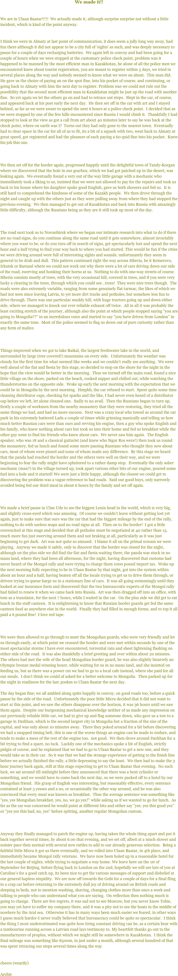 
We made it!!


We are in Ulaan Baatar!!!!!  We actually made it, although surprise surprise not without a little incident, which is kind of the point anyway.


I think we were in Almaty at last point of communication, it does seem a jolly long way away, had fun there although it did not appear to be a city full of 'sights' as such, and was deeply necessary to pause for a couple of days recharging batteries.  We again left in convoy and had been going for a couple of hours when we were stopped at the customary police check point, problem was it happened to be manned by the most efficient man in Kazakhstan, he alone of all the police men we encountered knew about tourist registration, you are meant to register within 5 days, we tried in several places along the way and nobody seemed to know what we were on about.  This man did.  He gave us the choice of paying an on the spot fine, into his pocket of course, and continuing, or going back to Almaty with him the next day to register. Problem was we could not rule out the possibility that the second most efficient man in Kazakhstan might be just up the road with another fine.  So yet again we let the others go on and had to retrace out steps.  Slept in the car, of course, and appeared back at his post early the next day.  He then set off in the car with art and I stayed behind, as far as we were aware to spend the next 6 hours at a police check point.  I decided that as we were stopped by one of the few hills encountered since Russia I would climb it.  Thankfully I had stopped to look at the view as got a call from art about 40 minutes later to say he was back at the check point, where on earth was I?  Turns out they had only gone to the nearest town.  Eventually had to clear space in the car for all of us to fit, its a bit of a squash with two, went back to Almaty at great speed, got registered and had the pleasure of each paying a 60 quid fine into his pocket.  Knew his job this one.  

 

We then set off for the border again, progressed happily until the delightful town of Tandy-Korgan where we discovered that the hole in our gearbox, which we had got patched up in the desert, was leaking again.  We eventually found a very out of the way little garage with a mechanic who immediately took a liking to us, insisted that we were not allowed to pay for the repairs and took us back to his house where his daughter spoke good English, gave us both showers and fed us.  It is still hard to comprehend the kindness of some of the Kazakh people.  We then drove through the night and caught up with the others just as they were pulling away from where they had stopped the previous evening.  We then managed to get out of Kazakhstan and back into Russia with amazingly little difficulty, although the Russians being as they are it still took up most of the day.  

 

The road next took us to Novosibirsk where we began our intimate research into what to do if there are no road signs, do you continue along the same road until it gets somewhere, almost invariably where you want to be, or do you turn off in search of signs, get spectacularly lost and spend the next hour and a half trying to find your way back to where you had started. This would be fun if the cities we were driving around were full of interesting sights and sounds; unfortunately they seem in general to be drab and dull.  This pattern continued right the way across Siberia, be it Kemerovo, Irkutsk or Barnaul where we could not work out why there were a lot of cars driving down our side of the road, swerving and honking their horns at us.  Nothing to do with one-way streets of course.  Siberia consists mostly of trees, with the very occasional hill, covered in trees, and if you were very lucky a clearing in the trees, through which you could see...trees!  They were nice trees though.  The roads were also extremely variable, ranging from some genuinely flat tarmac, the likes of which we had not seen since leaving Latvia, to yet more dirt tracks and potholes, but somehow less fun to drive through. There was one particular muddy hill, with huge tractors going up and down either side, where we managed to knock our ever reliable exhaust off twice.  All in all it was probably the least exciting stretch of the journey, although also the point at which people stopped saying "you are going to Mongolia??" in an incredulous voice and started to say "you have driven from London" in exactly the same tone.  Most of the police seemed to flag us down out of pure curiosity rather than any form of malice.

 

Things improved when we got to lake Baikal, the largest freshwater lake in the world, and surrounded by large (tree covered!) mountains on every side.  Unfortunately the weather was cloudy for the first time for what seemed like weeks and we couldn’t really see anything.  We were well ahead of the fiat and fiesta by this stage, so decided to stop on the shore for the night in the hope that the view would be better in the morning.  Thus we turned off the main road, found a nice little village on the shore, parked on the beach, cooked supper and chilled out, while watching the thunderstorms on the opposite side.  Woke up early the next morning with the expectation that we could be in Mongolia by the next morning.  Hmphh, the car refused to start.  Spent quite some time cleaning distributor caps, checking for sparks and the like, I had never even heard of a distributor cap before we left, let alone cleaned one.  Sadly to no avail.  Then the Russians began to turn up, firstly a couple of workmen from the nearby monastery that they were restoring, they tried all the same things we had, and had no more success.  Next was a crazy local who towed us around the car park in his extremely battered Lada a couple of times while grinning manically and telling us how much better Russian cars were than ours and revving his engine, then a guy who spoke English and his family, who knew nothing about cars but took us into their home and fed us breakfast while the other guy went to find his friends who knew about cars.  We never saw him again.  The English speaker, who was 18 and a classical guitarist (and knew who Sigur Ros were!) then took us round the monastery, fed us lunch and found some more passing Russians who thought they new about cars, most of whom were pissed and none of whom made any difference.  By this stage we heard that the panda had reached the border and the others were well on their way, and we were beginning to fear the rally might have spluttered to a rather damp stop.  Eventually the only sober mechanic (man?) in the village turned up, took apart various other bits of our engine, poured some fuel into a hole and it started! We were just a little happy, although the closest we could get to discovering the problem was a vague reference to bad roads.  Said our good buys, only narrowly avoided being fed our third meal in about 6 hours by the family and set off again.

 

We made a brief pause in Ulan Ude to see the biggest Lenin head in the world, which is very big, and slightly cross-eyed which was amusing.  Of course we couldn’t leave without getting lost yet again, just to make sure that ours was the car that had the biggest mileage by the end of the rally, nothing to do with useless maps and no road signs at all.  Then on to the border!  I got a little overexcited at this stage and decided that all potholes must be negotiated at 40 rather than 15, much more fun just swerving around them and not braking at all, particularly as it was just beginning to get dark.  Art was not quite so amused.  I blame it all on the primal scream we were playing.  Anyway we made it safely, only to discover that the border was closed for the night, although on the plus side we did find the fiat and fiesta waiting there, the panda was stuck in no mans land, where they had been all afternoon, for the night, having discovered that customs had never heard of the Mongol rally and were trying to charge them 1000 pound import tax.  Woke up the next morning fully expecting to be in Ulaan Baatar by that night, got into the system within about an hour and a half, having beaten off all the locals trying to get us to drive them through, or drivers trying to queue barge us in a stationary line of cars.  It was all going swimmingly until they looked at our insurance form and discovered that the two bureaucratic experts of the Mongol rally had failed to renew it when we came back into Russia.  Art was then dragged off into an office, with tom as a translator, for the next 7 hours, while I waited in the car.  On the plus side we did get to eat lunch in the staff canteen.  It is enlightening to know that Russian border guards get fed the same canteen food as anywhere else in the world.  Finally they had filled in enough forms, and to top it all paid a 6 pound fine!  I love red tape.

 

We were then allowed to go through to meet the Mongolian guards, who were very friendly and let us through easily, at which point we crossed the border and were met within seconds by one of the most spectacular storms I have ever encountered, torrential rain and sheet lightening flashing on either side of the road.  It was also thankfully a brief greeting and over within about 20 minutes.  The others had met the wife of the head Mongolian border guard, he was also slightly bizarrely an Olympic bronze medal winning boxer, while waiting for us in no mans land, and she insisted on feeding us, but as there was a power cut we had to go to a local cafe instead, where she paid for all our meals.  I don’t think we could of asked for a better welcome to Mongolia.  Then parked up for the night in readiness for the last 300km to Ulaan Baatar the next day.

The day began fine; we all ambled along quite happily in convoy, on good roads too, before a quick pause by the side of the road.  Unfortunately the poor little Micra decided that it did not want to start at this point, and we saw the others disappear over the horizon, it was 36 hours until we saw them again.  Despite our burgeoning mechanical knowledge neither of us made any impression on our previously reliable little car, we had to give up and flag someone down, who gave us a tow to a garage in Darkhan, which is the second largest city in Mongolia but a fraction of the size of the capital, and was only about 10 minutes away.  There they poked around for a bit before discovering we had a snapped timing belt, this is one of the worse things an engine can be made to endure, and tends to make a mess of the rest of the engine too.  not good.  We then drove around Darkhan for a bit trying to find a spare, no luck.  Luckily one of the mechanics spoke a bit of English, strictly pidgin of course, and he explained that we had to go to Ulaan Baatar to get a new one, and they would take us in their car.  So it was that we had the strange experience of getting to the finish line before we actually finished the rally, a little depressing to say the least.  We then had to make the 3 hour journey back again, still at this stage expecting to get to Ulaan Baatar that evening.  No such luck, we sat around till midnight before they announced that there was a bent cylinder or something, and we would have to come back the next day, so we were packed off to a hotel by our Mongolian friend.  His grasp of English was interesting, but reasonably effective, every sentence contained at least 3 yesses and a no, or occasionally the other way around, and he was also convinced that every meal was known as breakfast.  Thus the average sentence was something like "yes, yes Mongolian breakfast, yes, no, we go yes?" while asking us if we wanted to go for lunch.  As far as the car was concerned he would point at different bits and either say "yes. yes this good yes" or "yes yes this bad, no, yes" before spitting, another regular Mongolian custom.  

 

Anyway they finally managed to patch the engine up, having taken the whole thing apart and put it back together several times, by about 6.00 that evening, and we set off, albeit at a much slower and noisier pace then normal with several new rattles to add to our already generous selection.  Being a faithful little Micra it got us there eventually, and we rolled into Ulaan Baatar, in 4th place, and immediately became Mongol rally veterans.  We have now been holed up in a reasonable hotel for the last couple of nights, while trying to negotiate a way home. We leave here on the 1st of September for Beijing, before flying back to London on the 2nd, hopefully we will see lots of you at Caroline’s for a good catch up, its been nice to get the various messages of support and disbelief at our general hapless stupidity.  We are now off towards the Gobi for a couple of days for a final fling in a crap car before returning to the extremely dull joy of driving around on British roads and sleeping in beds, not to mention washing, shaving, changing clothes more than once a week and talking to people who can understand what you are saying.  On reflection then nothing much is going to change.  There are few regrets, it was sad not to see Moscow, but you never know Tobie, you may yet have to suffer my company there, and it was a pity not to see the boats in the middle of nowhere by the Aral sea.  Otherwise it has in many ways been much easier we feared, in other ways I guess much harder-I never really believed that bureaucracy could be quite so spectacular.  I think the thing I most underestimated was quite how tiring constant driving can be, as a certain bear with a tambourine running across a Latvian road lays testimony to. My heartfelt thanks go out to the manufacturers of proplus, without which we might still be somewhere in Kazakhstan.  I think the final mileage was something like 8500m, in just under a month, although several hundred of that was spent retracing our steps several times along the way.


cheers (wearily)

Archie
